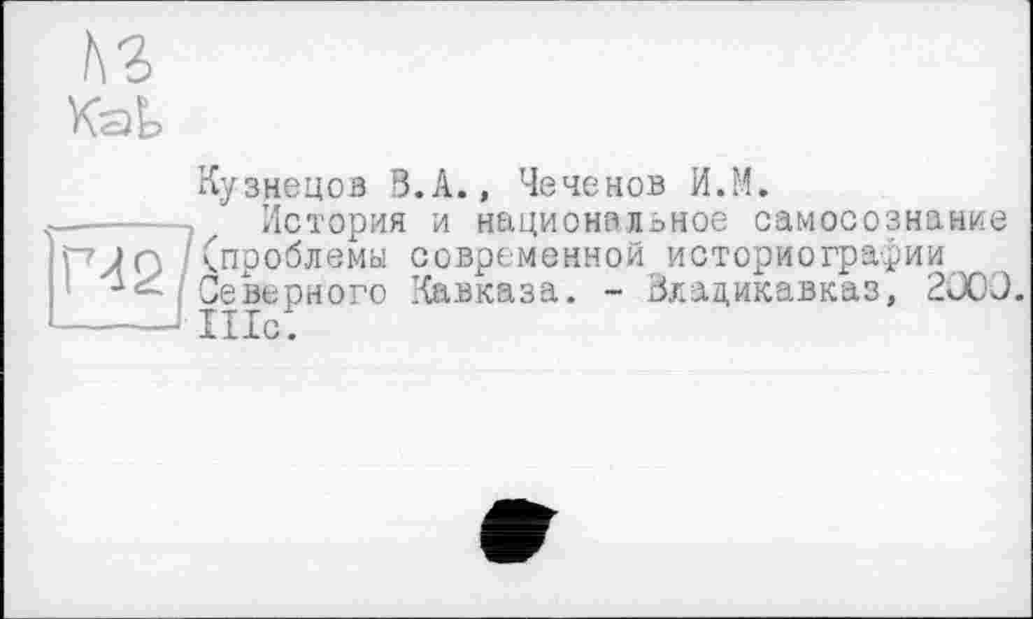 ﻿№
Кузнецов В.А., Чеченов И.М.
-----, История и национальное самосознание рм / (проблемы современной историографии
Северного Кавказа. - Владикавказ, 200Э.
-----I шс(